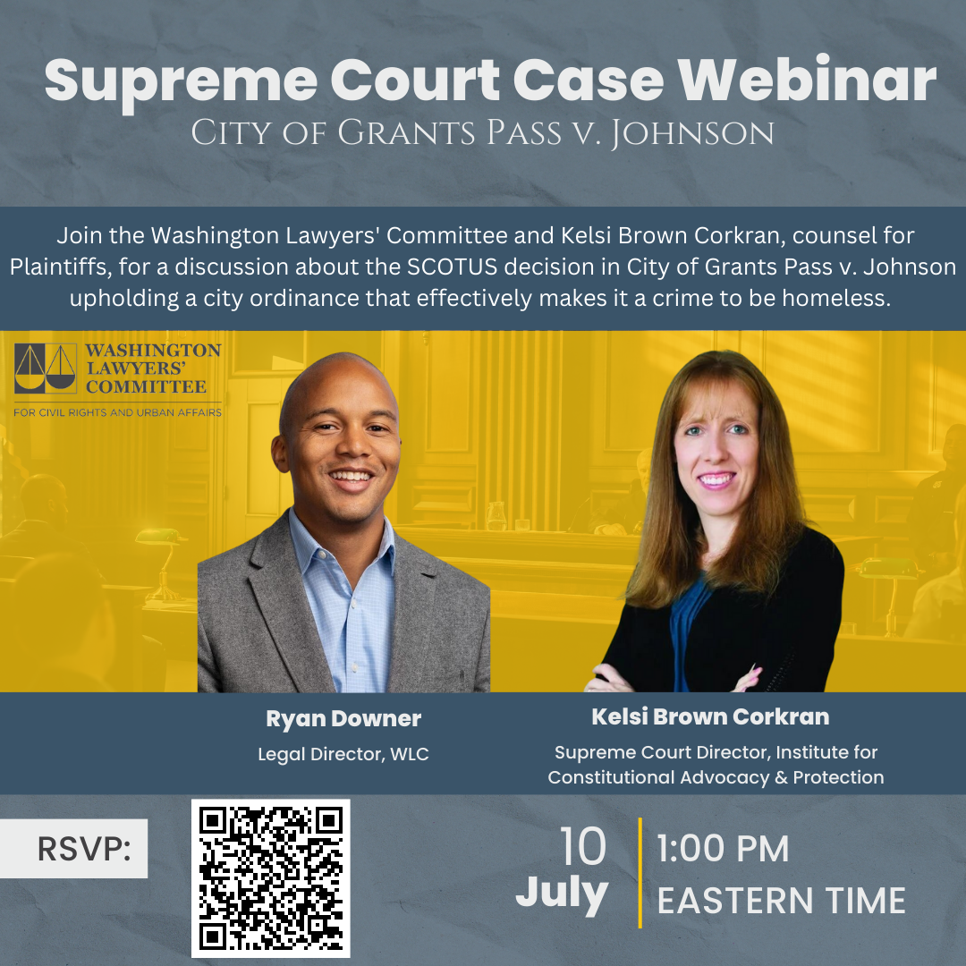 Supreme Court Case Webinar City of Grants Pass v. Johnson Join us for a webinar conversation with the Washington Lawyers' Committee about the SCOTUS decision in City of Grants Pass v. Johnson upholding a city ordinance that effectively makes it a crime to be homeless. Washington Lawyers' Committee Ryan Downer, Moderator, Legal Director Kelsi Brown Corkran, Supreme Court Director, Institute for Constitutional Advocacy & Policy July 10 1:00 Eastern Time